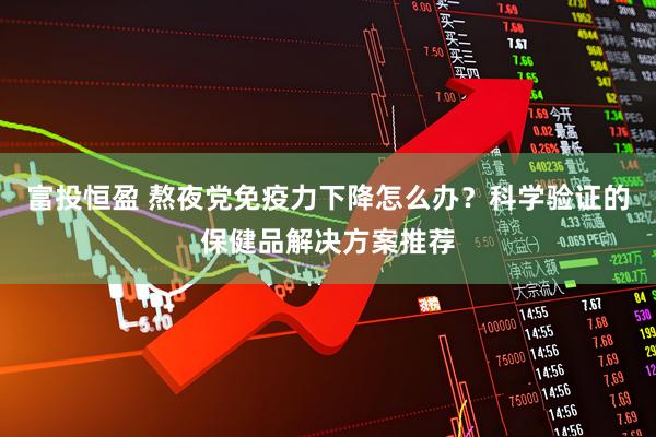 富投恒盈 熬夜党免疫力下降怎么办？科学验证的保健品解决方案推荐