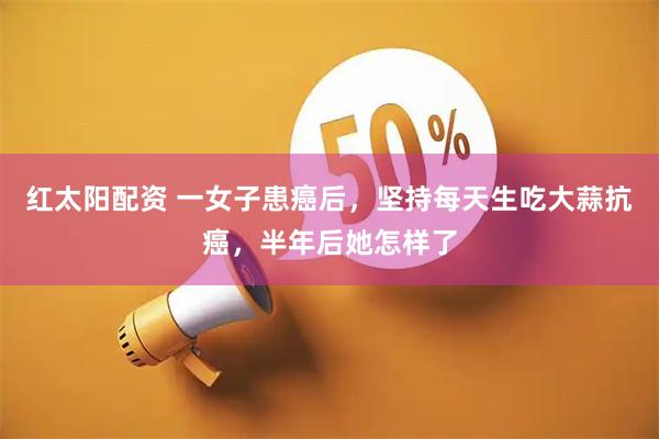 红太阳配资 一女子患癌后，坚持每天生吃大蒜抗癌，半年后她怎样了