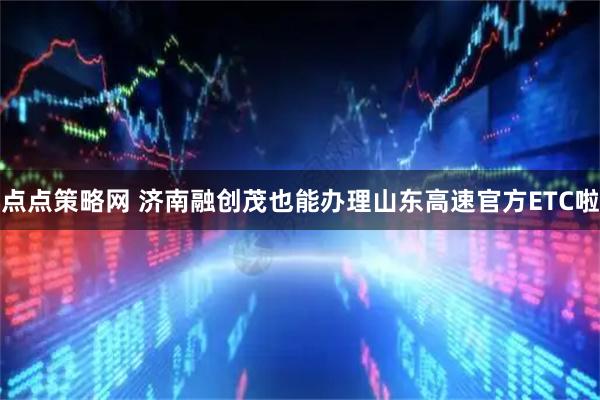 点点策略网 济南融创茂也能办理山东高速官方ETC啦