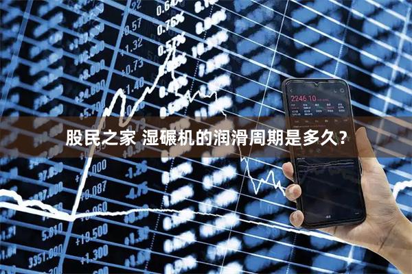 股民之家 湿碾机的润滑周期是多久？
