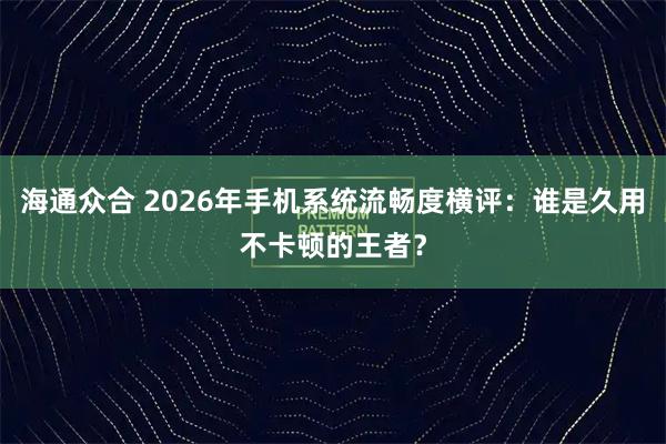 海通众合 2026年手机系统流畅度横评：谁是久用不卡顿的王者？