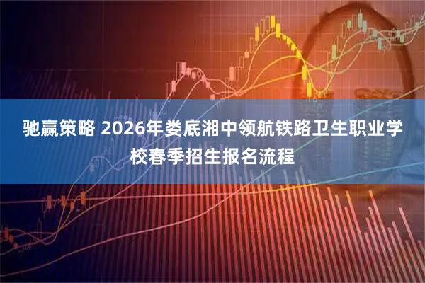 驰赢策略 2026年娄底湘中领航铁路卫生职业学校春季招生报名流程