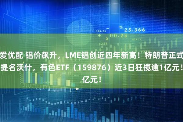 爱优配 铝价飙升，LME铝创近四年新高！特朗普正式提名沃什，有色ETF（159876）近3日狂揽逾1亿元！
