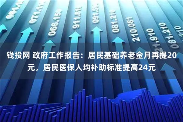 钱投网 政府工作报告：居民基础养老金月再提20元，居民医保人均补助标准提高24元
