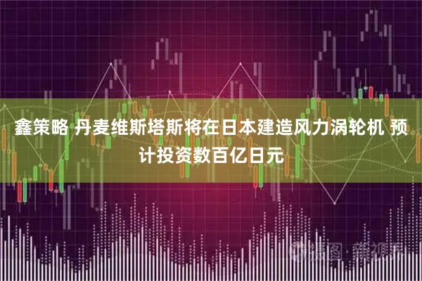 鑫策略 丹麦维斯塔斯将在日本建造风力涡轮机 预计投资数百亿日元