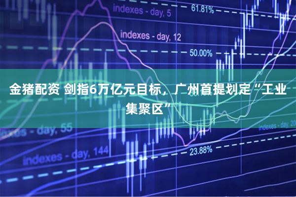 金猪配资 剑指6万亿元目标，广州首提划定“工业集聚区”