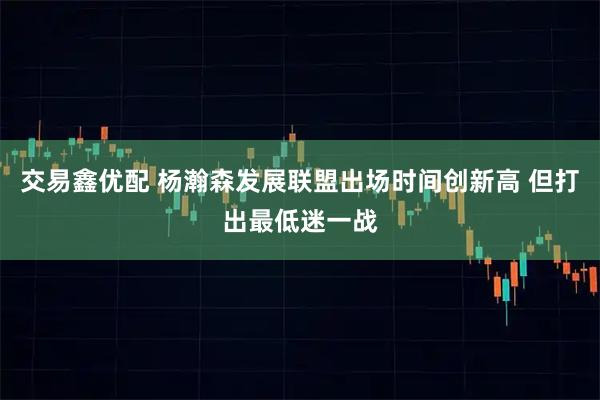 交易鑫优配 杨瀚森发展联盟出场时间创新高 但打出最低迷一战