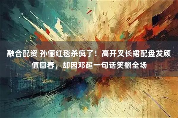 融合配资 孙俪红毯杀疯了！高开叉长裙配盘发颜值回春，却因邓超一句话笑翻全场