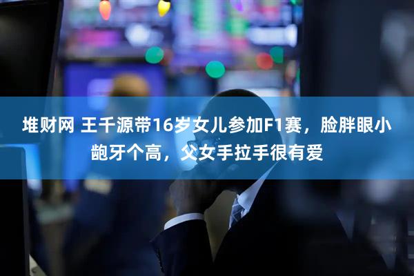 堆财网 王千源带16岁女儿参加F1赛，脸胖眼小龅牙个高，父女手拉手很有爱