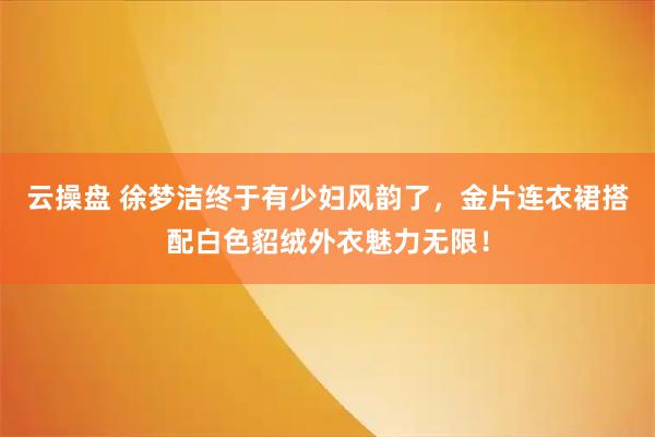 云操盘 徐梦洁终于有少妇风韵了，金片连衣裙搭配白色貂绒外衣魅力无限！