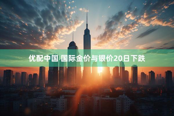 优配中国 国际金价与银价20日下跌
