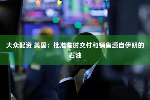 大众配资 美国：批准临时交付和销售源自伊朗的石油