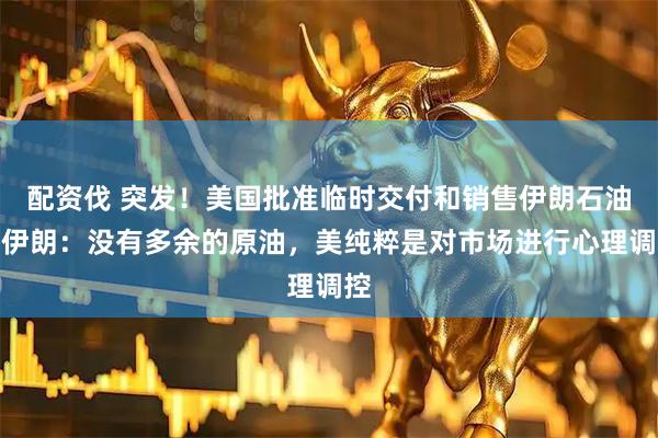 配资伐 突发！美国批准临时交付和销售伊朗石油，伊朗：没有多余的原油，美纯粹是对市场进行心理调控