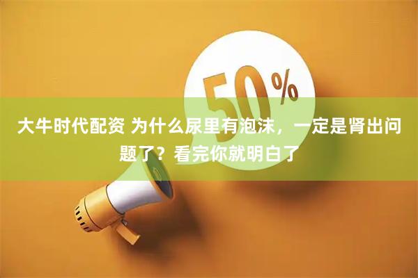 大牛时代配资 为什么尿里有泡沫，一定是肾出问题了？看完你就明白了
