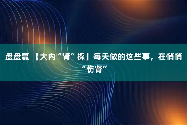 盘盘赢 【大内“肾”探】每天做的这些事，在悄悄“伤肾”