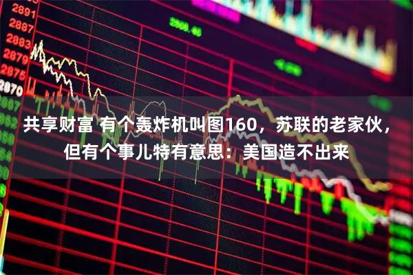 共享财富 有个轰炸机叫图160，苏联的老家伙，但有个事儿特有意思：美国造不出来