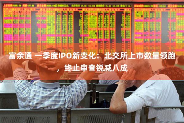 富余通 一季度IPO新变化:北交所上市数量领跑,终止审查锐减八成