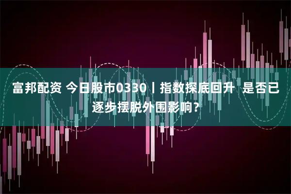 富邦配资 今日股市0330丨指数探底回升  是否已逐步摆脱外围影响？