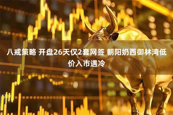 八戒策略 开盘26天仅2套网签 朝阳奶西御林湾低价入市遇冷