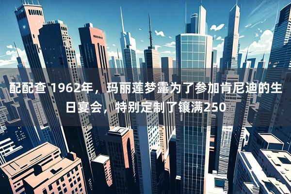 配配查 1962年，玛丽莲梦露为了参加肯尼迪的生日宴会，特别定制了镶满250