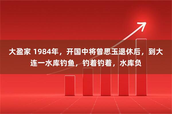 大盈家 1984年，开国中将曾思玉退休后，到大连一水库钓鱼，钓着钓着，水库负