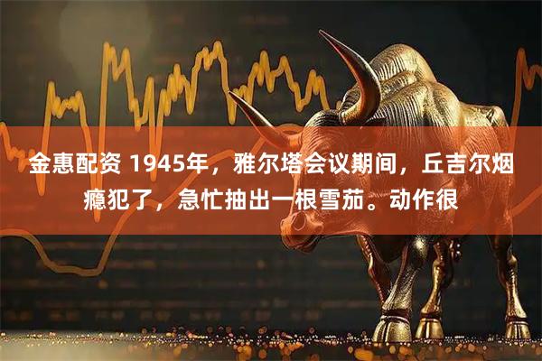 金惠配资 1945年，雅尔塔会议期间，丘吉尔烟瘾犯了，急忙抽出一根雪茄。动作很