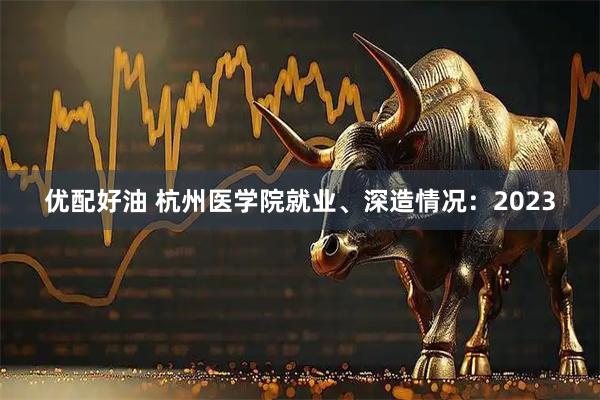 优配好油 杭州医学院就业、深造情况：2023