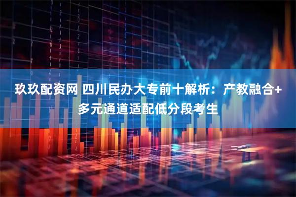 玖玖配资网 四川民办大专前十解析：产教融合+多元通道适配低分段考生