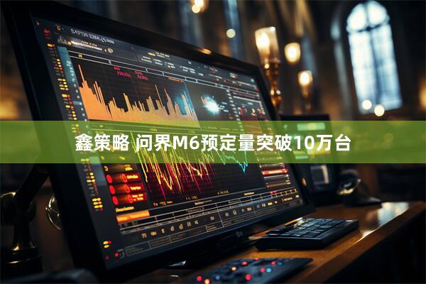 鑫策略 问界M6预定量突破10万台