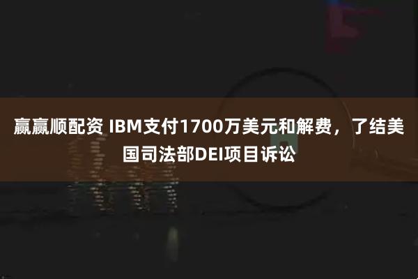 赢赢顺配资 IBM支付1700万美元和解费，了结美国司法部DEI项目诉讼