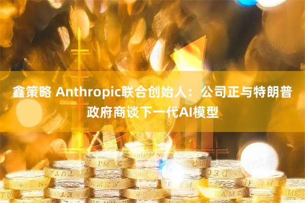 鑫策略 Anthropic联合创始人：公司正与特朗普政府商谈下一代AI模型