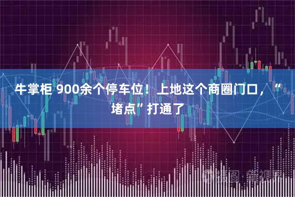牛掌柜 900余个停车位！上地这个商圈门口，“堵点”打通了