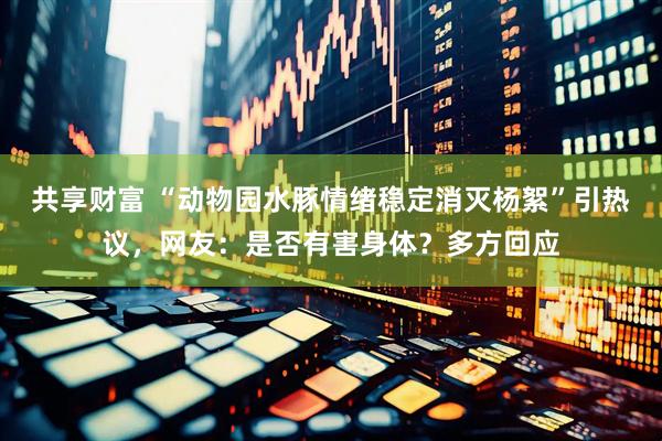 共享财富 “动物园水豚情绪稳定消灭杨絮”引热议，网友：是否有害身体？多方回应