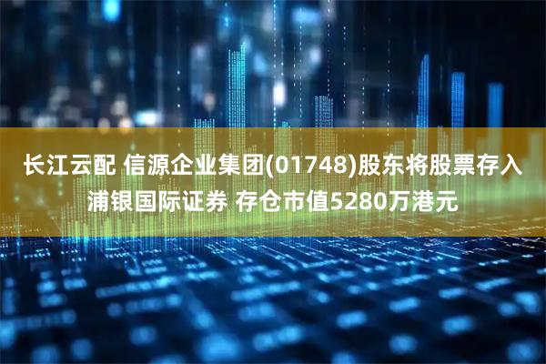 长江云配 信源企业集团(01748)股东将股票存入浦银国际证券 存仓市值5280万港元