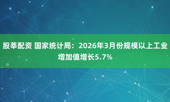 股莘配资 国家统计局：2026年3月份规模以上工业增加值增长5.7%