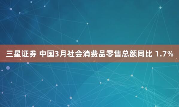 三星证券 中国3月社会消费品零售总额同比 1.7%