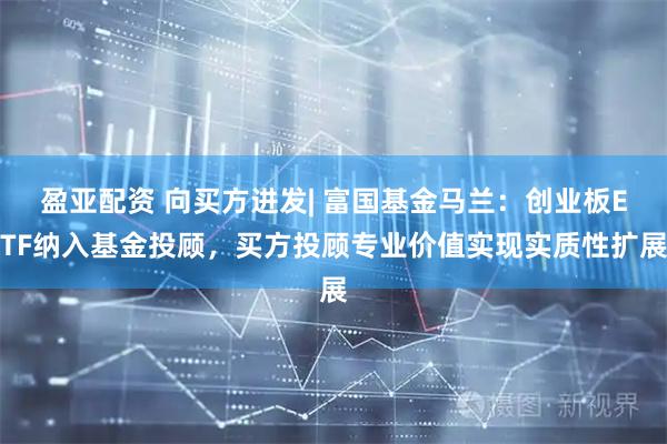 盈亚配资 向买方进发| 富国基金马兰：创业板ETF纳入基金投顾，买方投顾专业价值实现实质性扩展