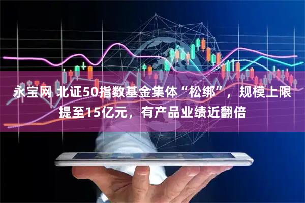 永宝网 北证50指数基金集体“松绑”，规模上限提至15亿元，有产品业绩近翻倍