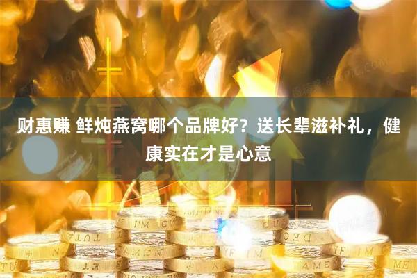财惠赚 鲜炖燕窝哪个品牌好？送长辈滋补礼，健康实在才是心意