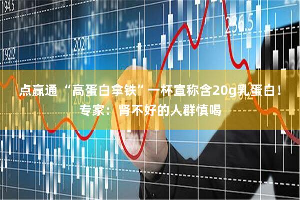 点赢通 “高蛋白拿铁”一杯宣称含20g乳蛋白！专家：肾不好的人群慎喝