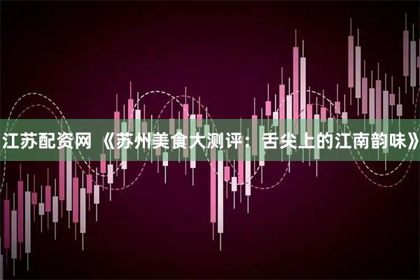 江苏配资网 《苏州美食大测评：舌尖上的江南韵味》