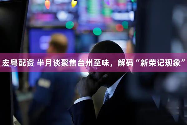 宏粤配资 半月谈聚焦台州至味，解码“新荣记现象”