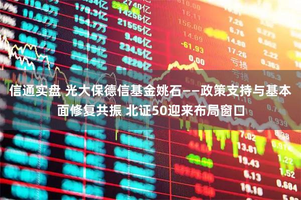 信通实盘 光大保德信基金姚石——政策支持与基本面修复共振 北证50迎来布局窗口