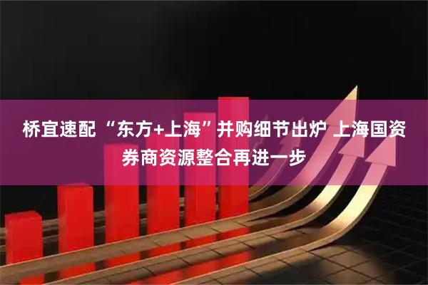 桥宜速配 “东方+上海”并购细节出炉 上海国资券商资源整合再进一步
