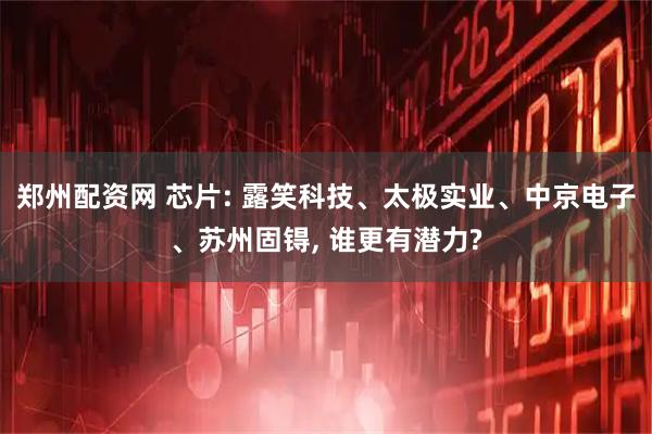 郑州配资网 芯片: 露笑科技、太极实业、中京电子、苏州固锝, 谁更有潜力?