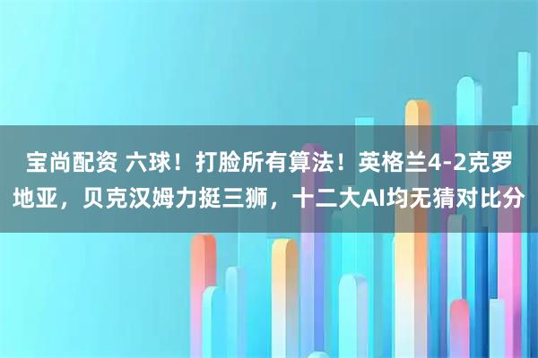 宝尚配资 六球！打脸所有算法！英格兰4-2克罗地亚，贝克汉姆力挺三狮，十二大AI均无猜对比分