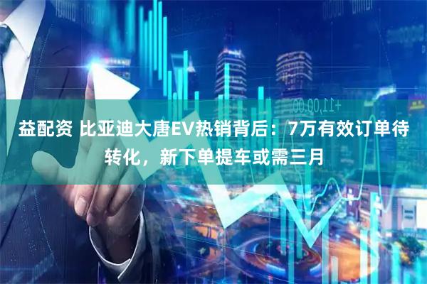 益配资 比亚迪大唐EV热销背后：7万有效订单待转化，新下单提车或需三月