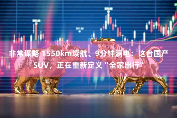 非常谋略 1550km续航、9分钟满电：这台国产SUV，正在重新定义“全家出行”