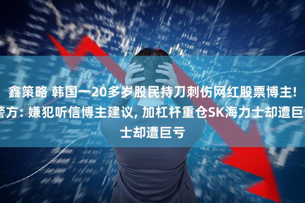 鑫策略 韩国一20多岁股民持刀刺伤网红股票博主! 警方: 嫌犯听信博主建议, 加杠杆重仓SK海力士却遭巨亏