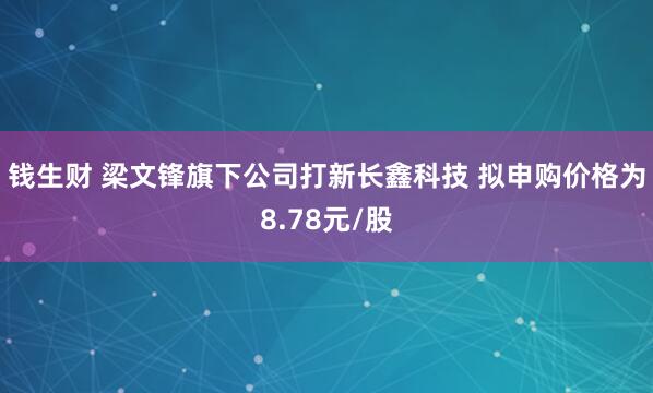 钱生财 梁文锋旗下公司打新长鑫科技 拟申购价格为8.78元/股